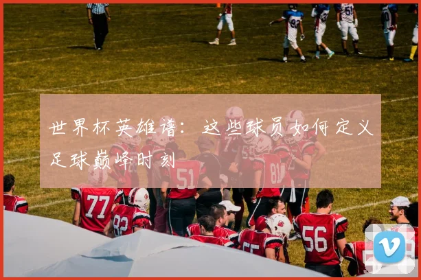 世界杯英雄谱：这些球员如何定义足球巅峰时刻