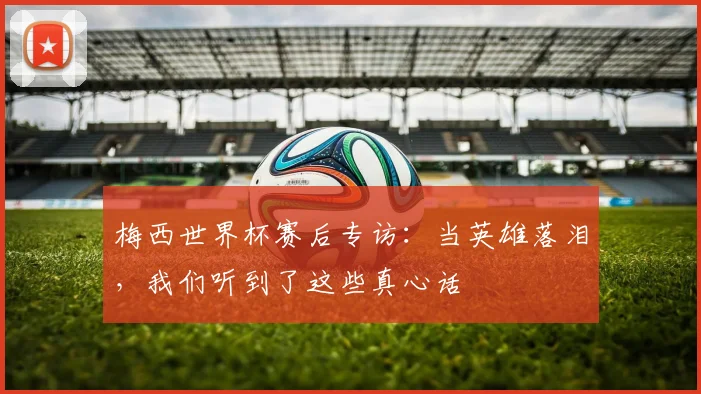 梅西世界杯赛后专访:当英雄落泪,我们听到了这些真心话