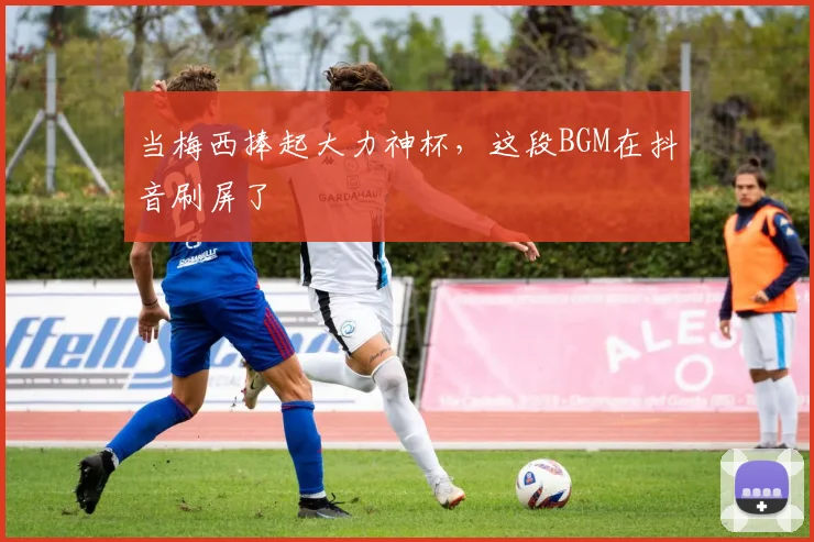 当梅西捧起大力神杯,这段BGM在抖音刷屏了