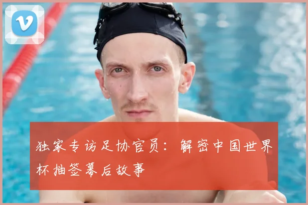 独家专访足协官员:解密中国世界杯抽签幕后故事
