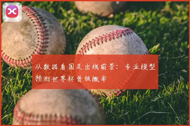 从数据看国足出线前景：专业模型预测世界杯晋级概率
