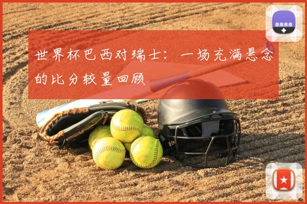 世界杯巴西对瑞士：一场充满悬念的比分较量回顾