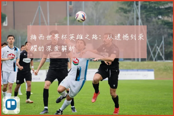 梅西世界杯英雄之路:从遗憾到荣耀的深度解析