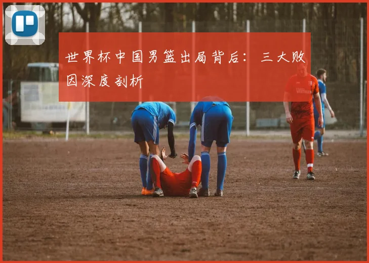 世界杯中国男篮出局背后：三大败因深度剖析