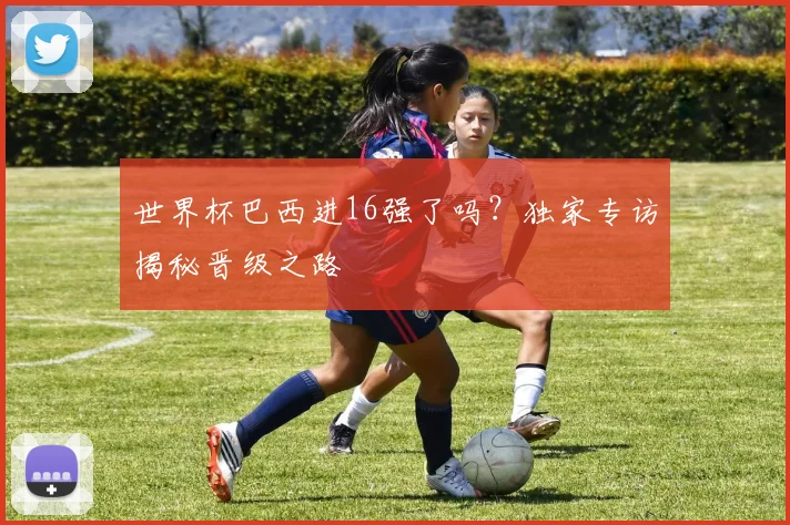 世界杯巴西进16强了吗？独家专访揭秘晋级之路