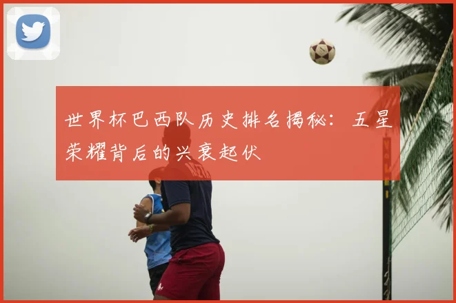 世界杯巴西队历史排名揭秘：五星荣耀背后的兴衰起伏