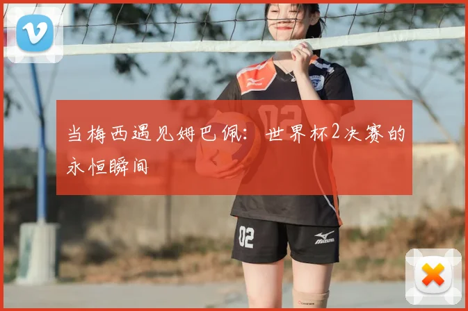 当梅西遇见姆巴佩:世界杯2决赛的永恒瞬间