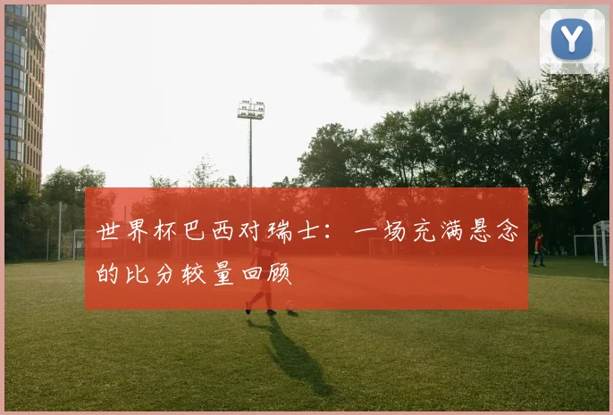 世界杯巴西对瑞士：一场充满悬念的比分较量回顾