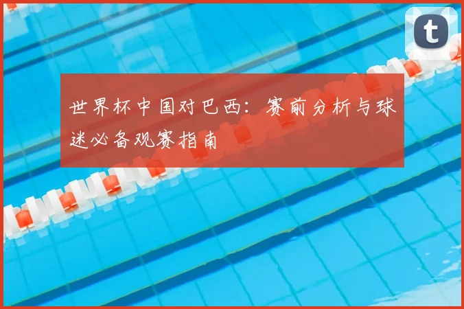 世界杯中国对巴西：赛前分析与球迷必备观赛指南