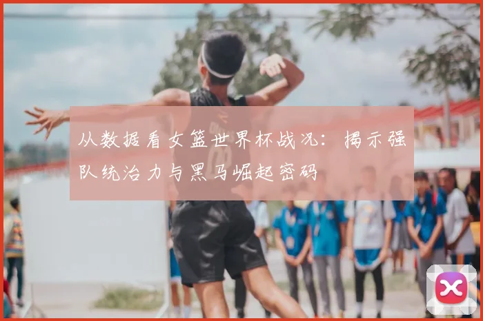 从数据看女篮世界杯战况：揭示强队统治力与黑马崛起密码